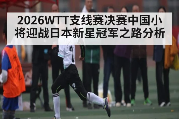 2026WTT支线赛决赛中国小将迎战日本新星冠军之路分析