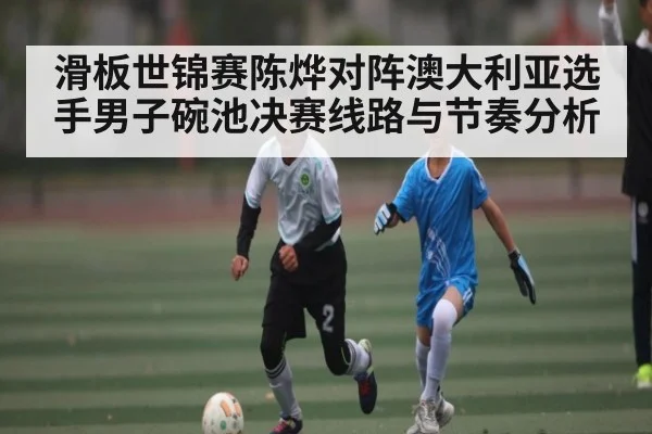 滑板世锦赛陈烨对阵澳大利亚选手男子碗池决赛线路与节奏分析 - KaiyunSports